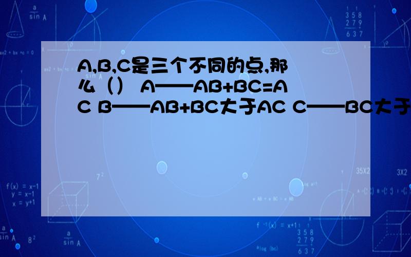 A,B,C是三个不同的点,那么（） A——AB+BC=AC B——AB+BC大于AC C——BC大于等于AB-AC D——AB+BC=AC或A,B,C是三个不同的点,那么（）A——AB+BC=ACB——AB+BC大于ACC——BC大于等于AB-ACD——AB+BC=AC或BC+CA=BA