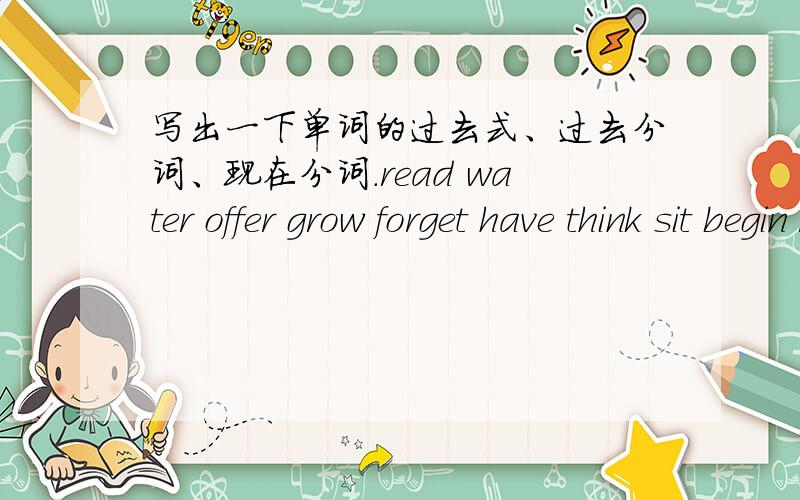 写出一下单词的过去式、过去分词、现在分词.read water offer grow forget have think sit begin run