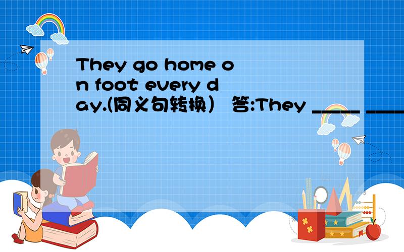 They go home on foot every day.(同义句转换） 答:They _____ ______every day.