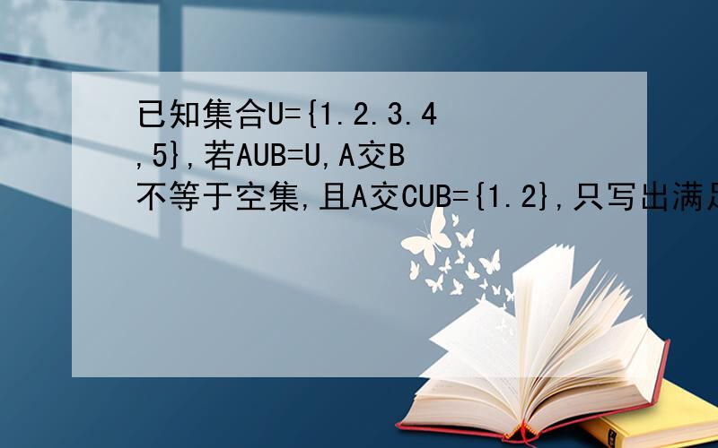 已知集合U={1.2.3.4,5},若AUB=U,A交B不等于空集,且A交CUB={1.2},只写出满足上述条件的集合A.B