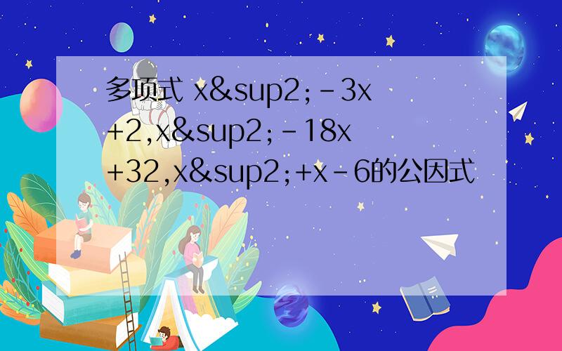 多项式 x²-3x+2,x²-18x+32,x²+x-6的公因式
