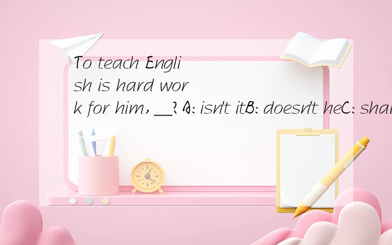 To teach English is hard work for him,__?A：isn't itB:doesn't heC：shall weD:isn't he