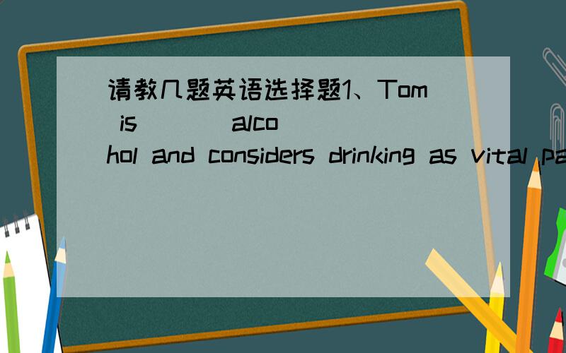 请教几题英语选择题1、Tom is       alcohol and considers drinking as vital part of his life.A short of , B aware of ,C addicted to ,D faced with2、A performance       by students in our institute tonight. It might be very wonderful , I supp