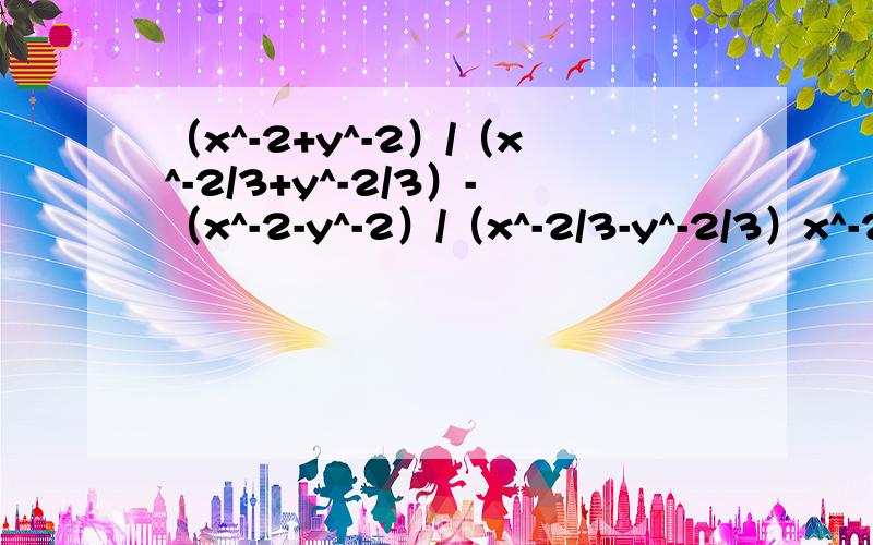 （x^-2+y^-2）/（x^-2/3+y^-2/3）-（x^-2-y^-2）/（x^-2/3-y^-2/3）x^-2、y^-2、x^-2/3、y^-2/3分别为：x的-2次方、y的-2次方、x的-2/3次方、y的-2/3次方