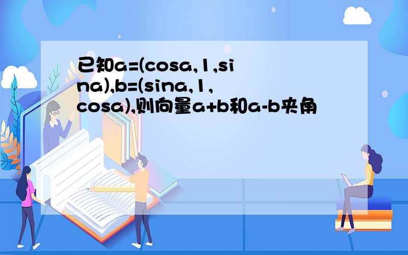已知a=(cosa,1,sina),b=(sina,1,cosa),则向量a+b和a-b夹角