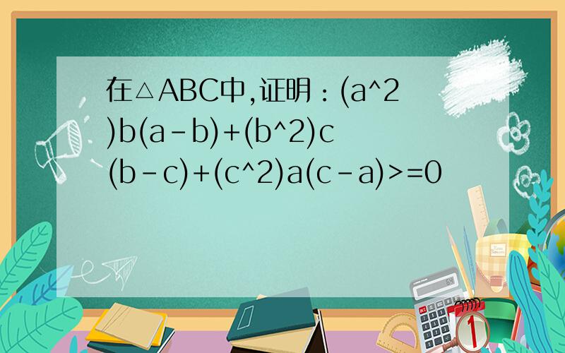 在△ABC中,证明：(a^2)b(a-b)+(b^2)c(b-c)+(c^2)a(c-a)>=0