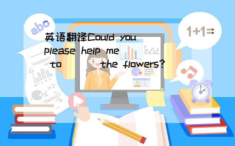 英语翻译Could you please help me to ( ) the flowers?
