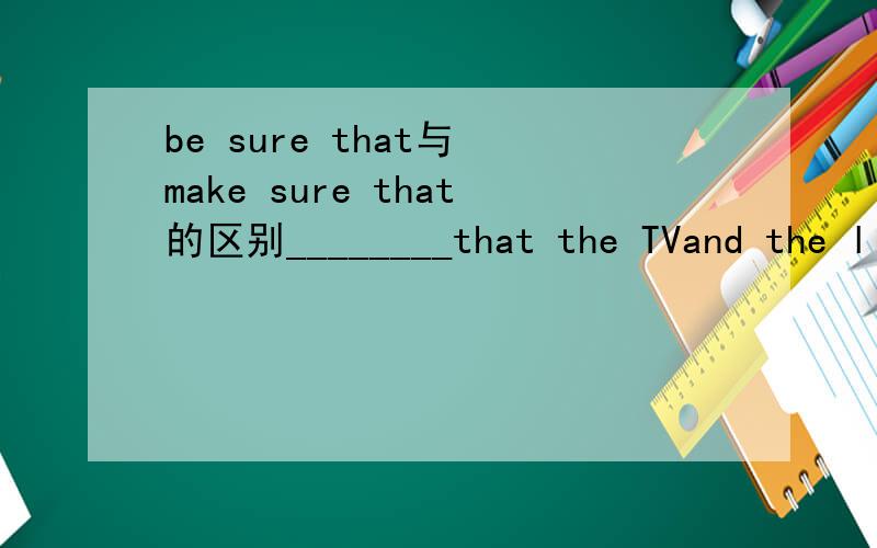 be sure that与 make sure that的区别________that the TVand the light are turned off when you leave.填be sure 还是make sure 为什么？