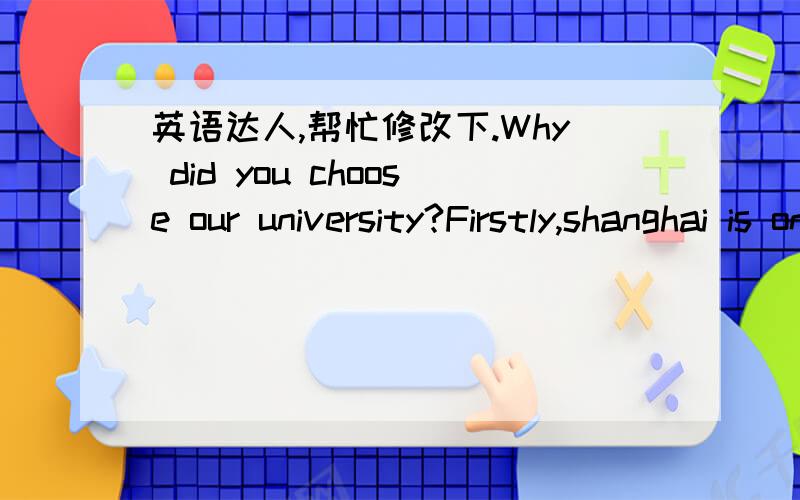 英语达人,帮忙修改下.Why did you choose our university?Firstly,shanghai is one of the chinese cities with a large concentration of universities,and I wannor to be a professional management manager in the future in this city.Secondly, XX unive