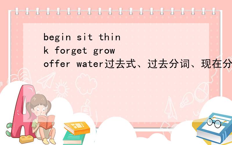 begin sit think forget grow offer water过去式、过去分词、现在分词