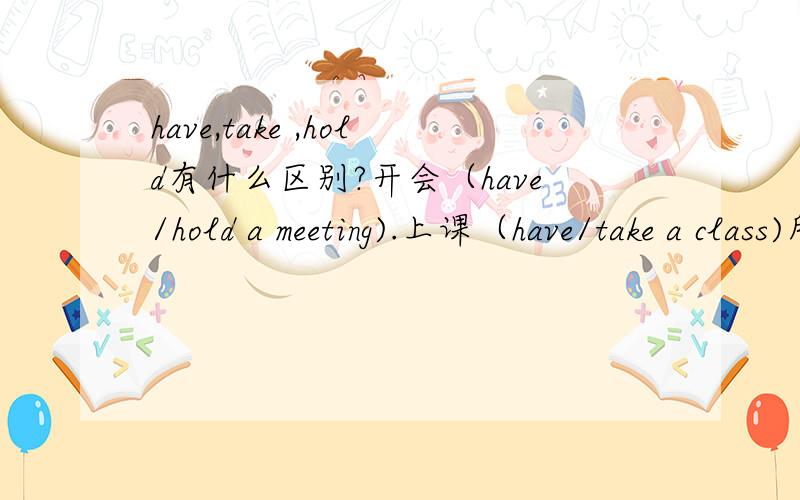 have,take ,hold有什么区别?开会（have/hold a meeting).上课（have/take a class)所有关于have,take ,hold的短语都可以互相转换吗?take a meeting,hold a class对吗?