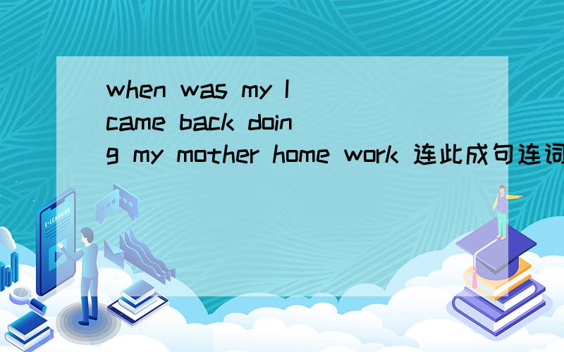 when was my I came back doing my mother home work 连此成句连词成句