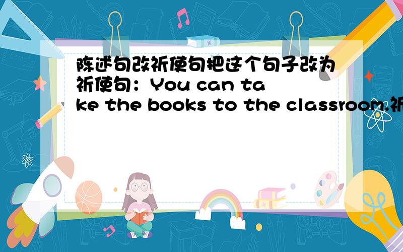 陈述句改祈使句把这个句子改为祈使句：You can take the books to the classroom.祈使句的意思也要！