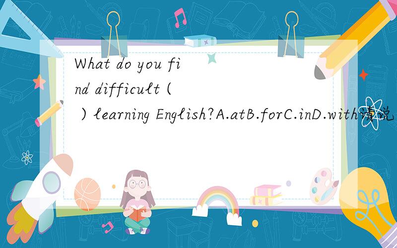 What do you find difficult ( ) learning English?A.atB.forC.inD.with请说一下涉及到的语法/固定搭配等.How long have you ( ) that school?A.been toB.been inC.gone toD.in