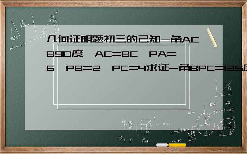 几何证明题初三的已知-角ACB90度,AC=BC,PA=6,PB=2,PC=4求证-角BPC=135度