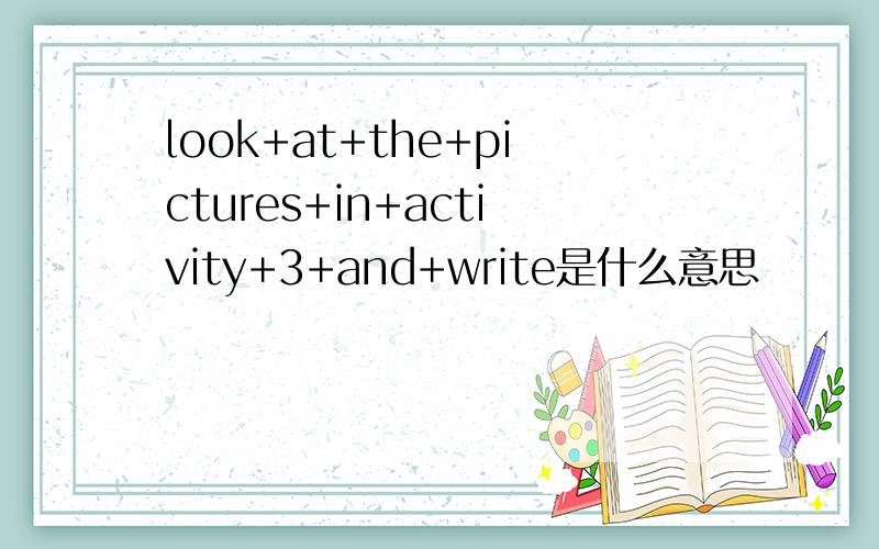 look+at+the+pictures+in+activity+3+and+write是什么意思