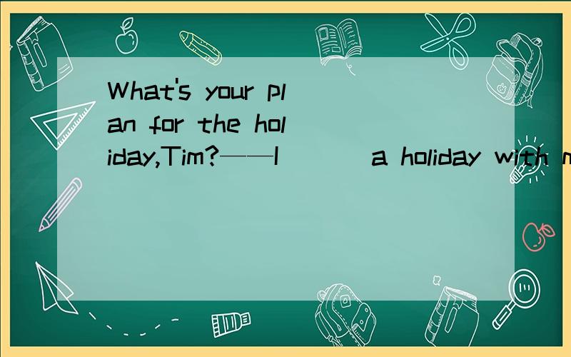 What's your plan for the holiday,Tim?——I ___a holiday with my family in Sanya.What's your plan for the holiday,Tim?—I ___a holiday with my family in Sanya.A.took B.have token C.have been taking D.am taking