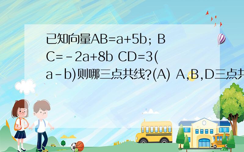 已知向量AB=a+5b; BC=-2a+8b CD=3(a-b)则哪三点共线?(A) A,B,D三点共线 (B) A,B,C三点共线 （C)B,C,D三点共线 （D) A,C,D三点共线