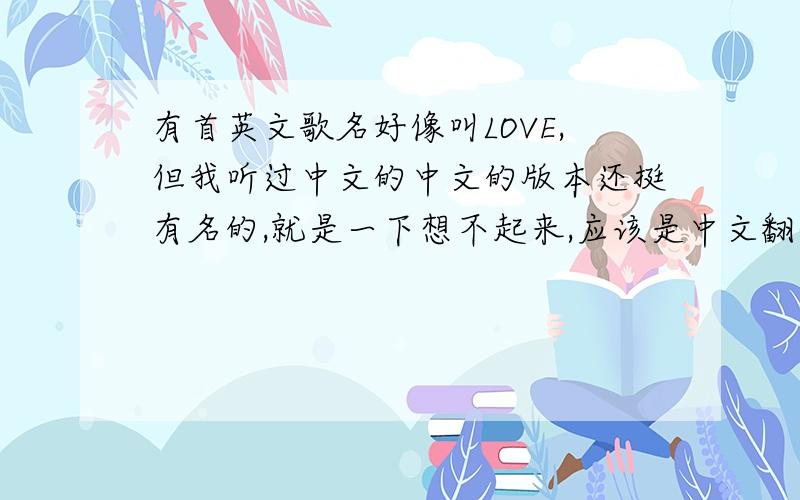 有首英文歌名好像叫LOVE,但我听过中文的中文的版本还挺有名的,就是一下想不起来,应该是中文翻译成英文唱的吧,找了好久都找不到,麻烦各位知道的帮下忙