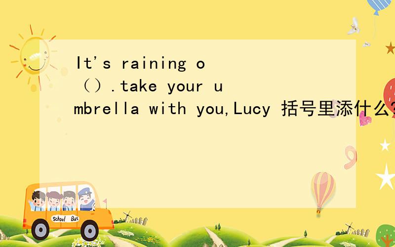 It's raining o（）.take your umbrella with you,Lucy 括号里添什么?