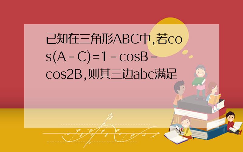 已知在三角形ABC中,若cos(A-C)=1-cosB-cos2B,则其三边abc满足