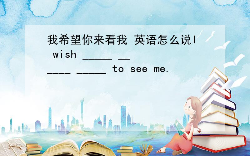 我希望你来看我 英语怎么说I wish _____ ______ _____ to see me.
