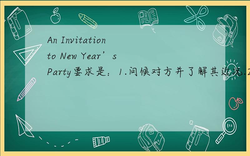 An Invitation to New Year’s Party要求是：1.问候对方并了解其近况.2.说明新年晚会的安排.3.邀请对方参加.