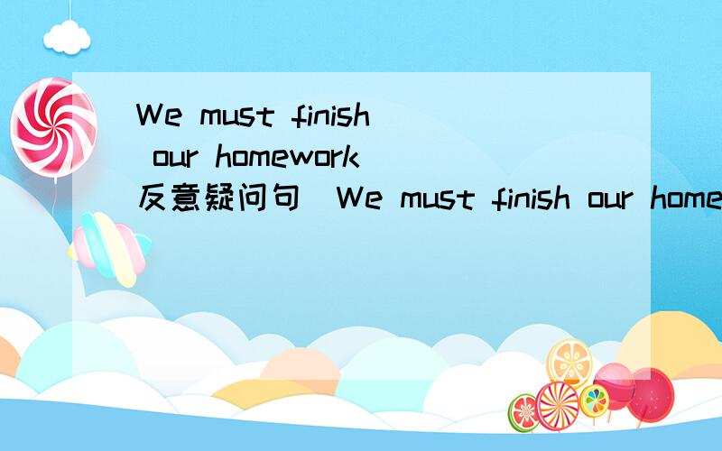 We must finish our homework(反意疑问句）We must finish our homework,____ _______?
