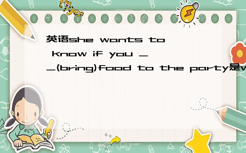 英语she wants to know if you __(bring)food to the party是will否bring 还是bring if 表是否时时态要一致吗还是怎样