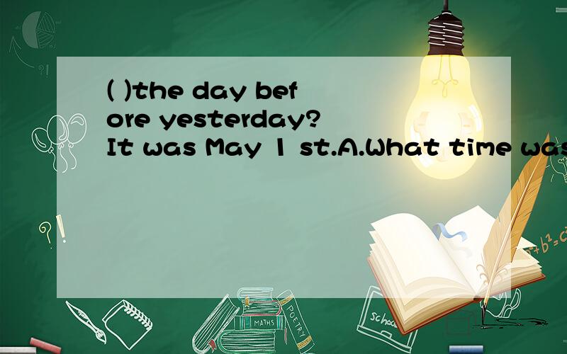 ( )the day before yesterday?It was May 1 st.A.What time was it B.what day was it C.what was the