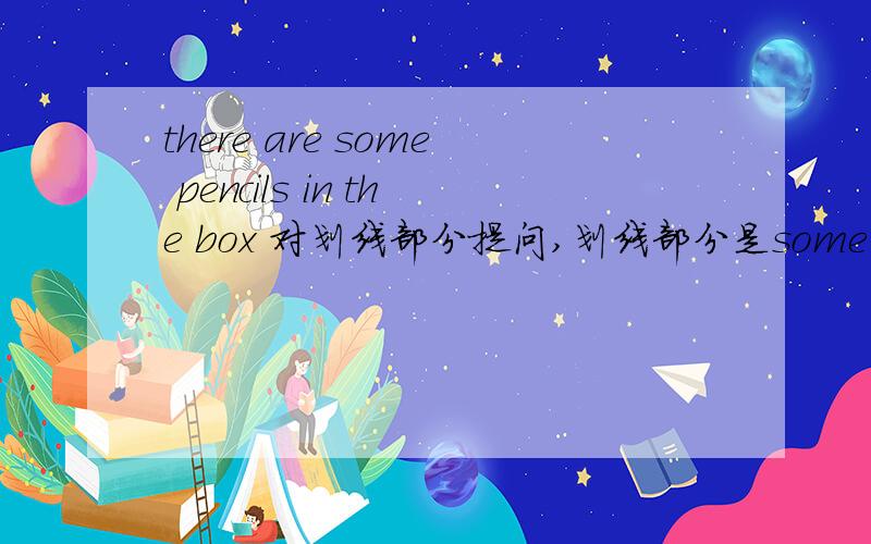 there are some pencils in the box 对划线部分提问,划线部分是some pencils