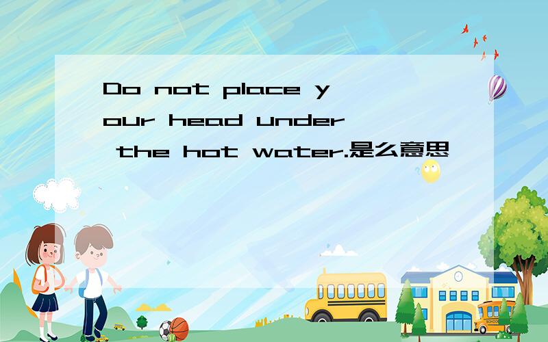 Do not place your head under the hot water.是么意思