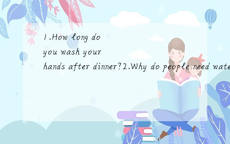 1.How long do you wash your hands after dinner?2.Why do people need water 3.Il ike tea best.What kind of drink do you like best?