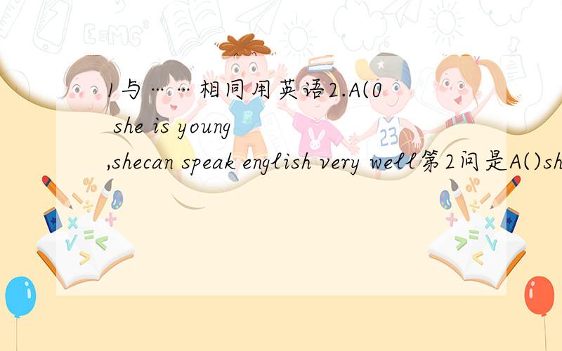 1与……相同用英语2.A(0 she is young ,shecan speak english very well第2问是A()she is young ,she can speak English very well