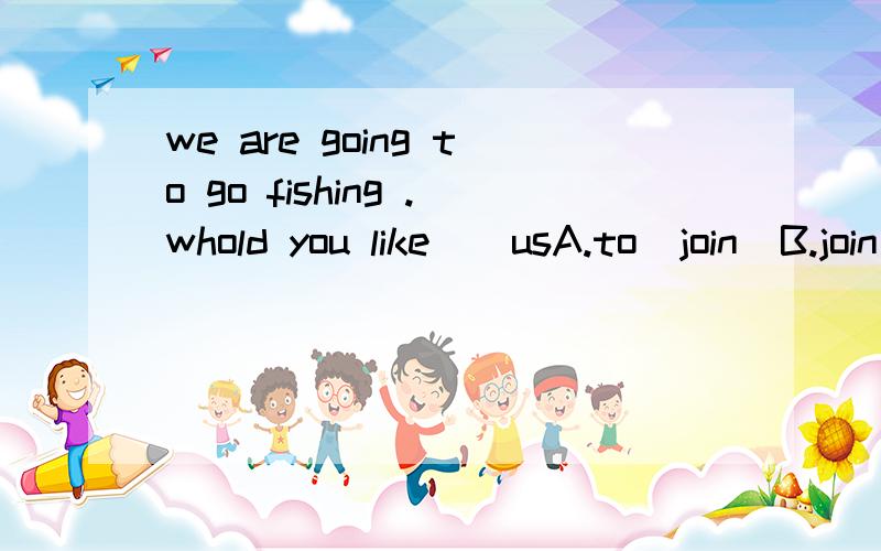 we are going to go fishing .whold you like()usA.to  join  B.join  C.joining