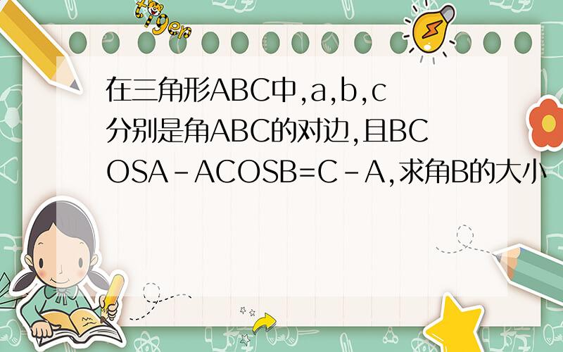 在三角形ABC中,a,b,c分别是角ABC的对边,且BCOSA-ACOSB=C-A,求角B的大小
