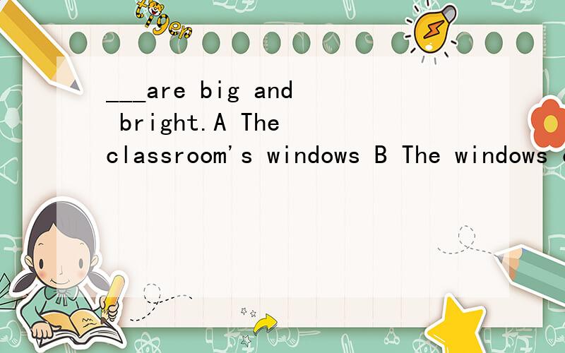 ___are big and bright.A The classroom's windows B The windows of the classroom
