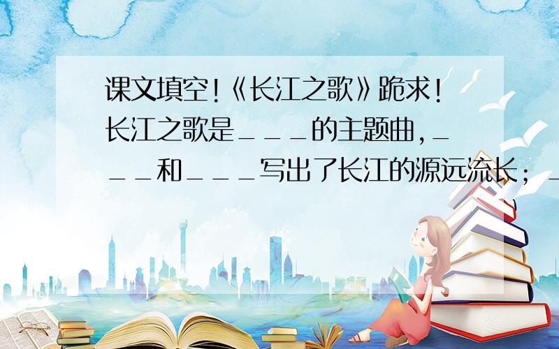 课文填空!《长江之歌》跪求!长江之歌是___的主题曲,___和___写出了长江的源远流长；___和___写出了长江的历史悠久.
