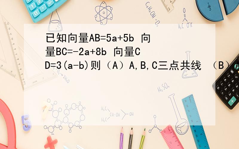 已知向量AB=5a+5b 向量BC=-2a+8b 向量CD=3(a-b)则（A）A,B,C三点共线 （B）A,B,C三点共线（C）B,C,D三点共线 （D）A,C,D三点共线