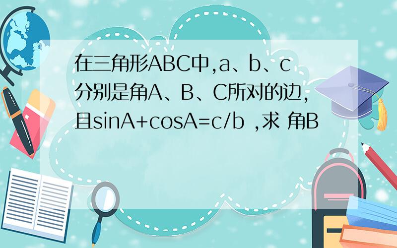 在三角形ABC中,a、b、c分别是角A、B、C所对的边,且sinA+cosA=c/b ,求 角B