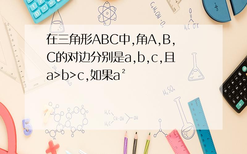 在三角形ABC中,角A,B,C的对边分别是a,b,c,且a>b>c,如果a²