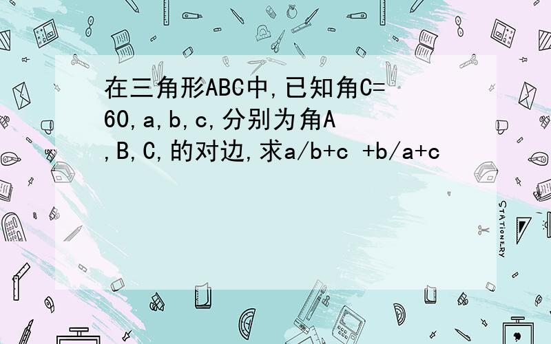 在三角形ABC中,已知角C=60,a,b,c,分别为角A,B,C,的对边,求a/b+c +b/a+c