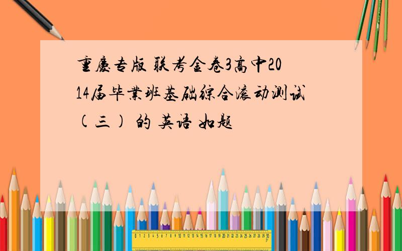 重庆专版 联考金卷3高中2014届毕业班基础综合滚动测试(三) 的 英语 如题