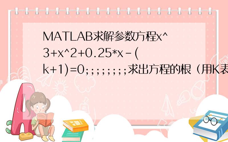 MATLAB求解参数方程x^3+x^2+0.25*x-(k+1)=0;;;;;;;;求出方程的根（用K表示）;;;;;;;求解答方法,程序代码.其中的K应该如何处理啊.最后补充,望多写几种方法.一楼的方法虽然可以但解出来的结果如下（ 1