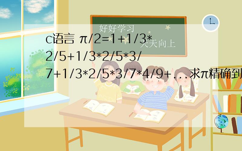 c语言 π/2=1+1/3*2/5+1/3*2/5*3/7+1/3*2/5*3/7*4/9+...求π精确到0.0001double n,t,sum,pi;sum=1.0；n=1.0t=1.0；do{t=t*（n/(2*n+1)）；sum=sum+t;}while(n/(2*n+1)
