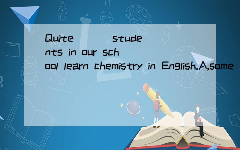 Quite ___students in our school learn chemistry in English.A,some B,many C,a few D,a lot答案,理由