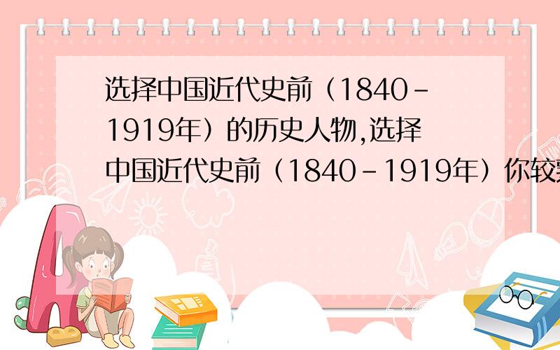 选择中国近代史前（1840-1919年）的历史人物,选择中国近代史前（1840-1919年）你较熟悉的一个历史人物,简述其历史贡献,并作出简要的评价.要求有理有据,能自圆其说.