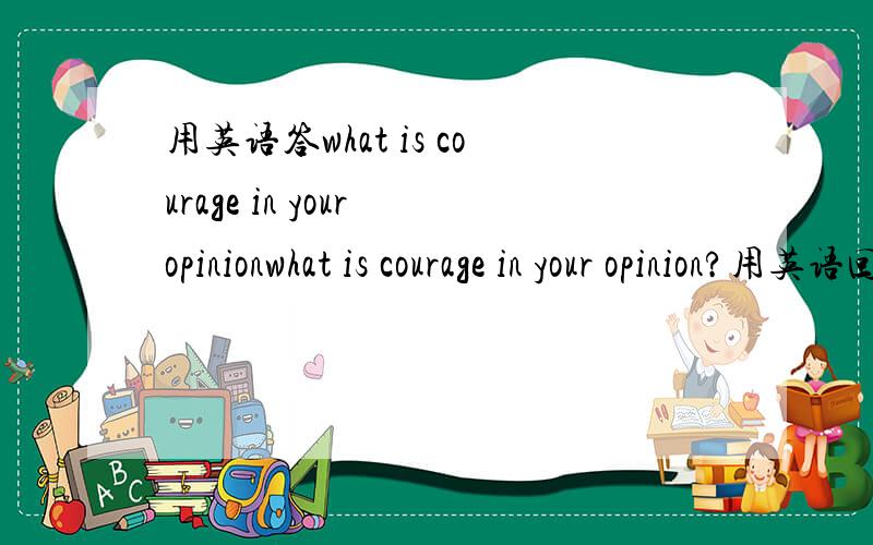 用英语答what is courage in your opinionwhat is courage in your opinion?用英语回答.限时一天,过期的回答不采纳.
