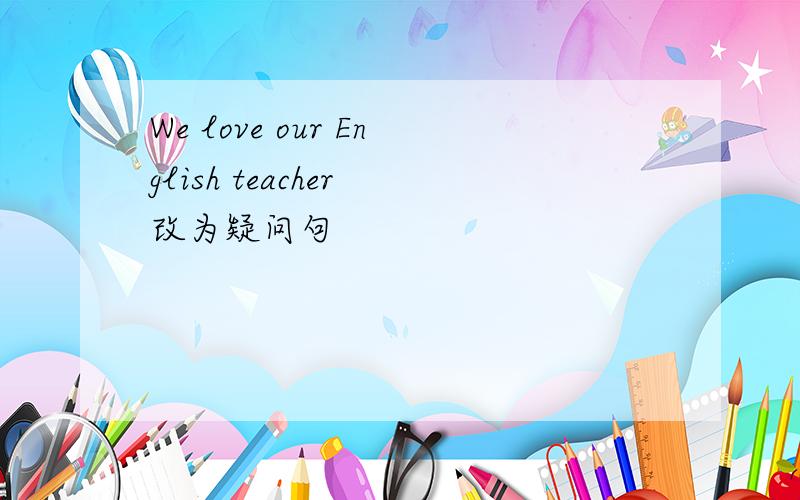 We love our English teacher 改为疑问句