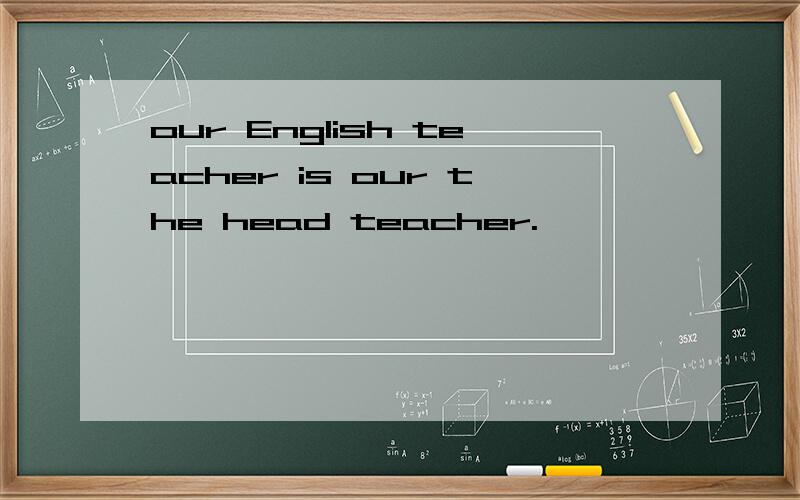 our English teacher is our the head teacher.